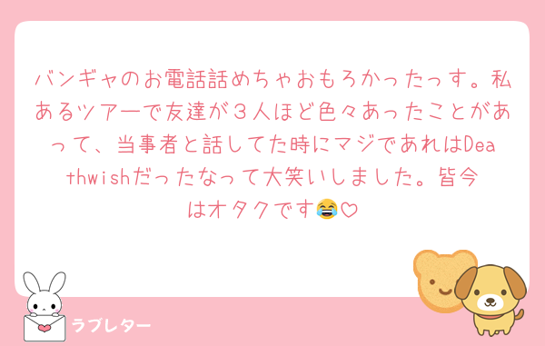 バンギャのお電話話めちゃおもろかったっす。私あるツアーで友達が３人ほど色々あったことがあって、当事者と話してた時にマジであれはDeathwishだったなって大笑いしました。皆今はオタクです😂