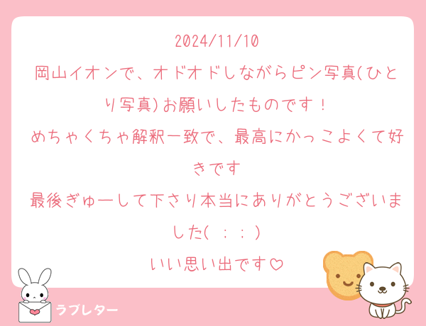 2024/11/10
岡山イオンで、オドオドしながらピン写真(ひとり写真)お願いしたものです！
めちゃくちゃ解釈一致で、最高にかっこよくて好きです
最後ぎゅーして下さり本当にありがとうございました( ; ; )
いい思い出です