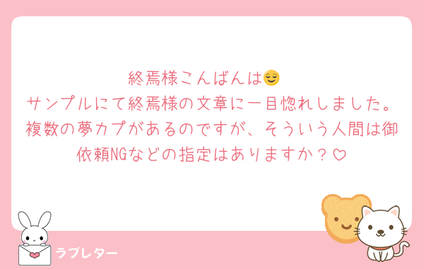 終焉様こんばんは😌
サンプルにて終焉様の文章に一目惚れしました。複数の夢カプがあるのですが、そういう人間は御依頼NGなどの指定はありますか？