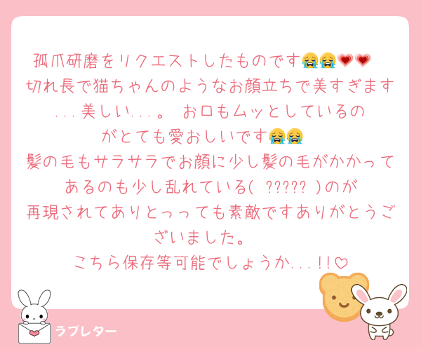 孤爪研磨をリクエストしたものです😭😭💗💗
切れ長で猫ちゃんのようなお顔立ちで美すぎます...美しい...。 お口もムッとしているのがとても愛おしいです😭😭
髪の毛もサラサラでお顔に少し髪の毛がかかってあるのも少し乱れている( ????? )のが再現されてありとっっても素敵ですありがとうございました。
こちら保存等可能でしょうか...!!