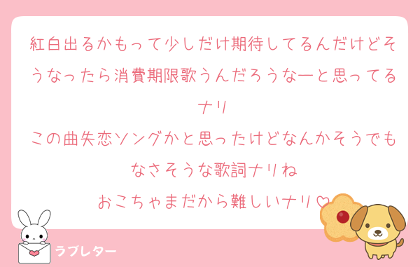 紅白出るかもって少しだけ期待してるんだけどそうなったら消費期限歌うんだろうなーと思ってるナリ
この曲失恋ソングかと思ったけどなんかそうでもなさそうな歌詞ナリね
おこちゃまだから難しいナリ