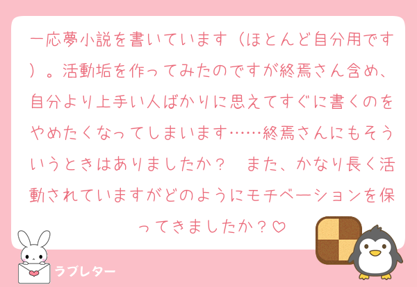 一応夢小説を書いています（ほとんど自分用です）。活動垢を作ってみたのですが終焉さん含め、自分より上手い人ばかりに思えてすぐに書くのをやめたくなってしまいます……終焉さんにもそういうときはありましたか？　また、かなり長く活動されていますがどのようにモチベーションを保ってきましたか？