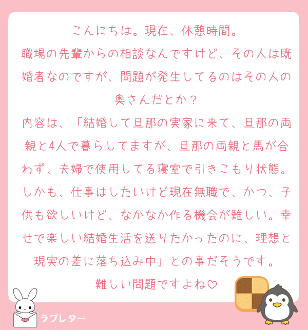 こんにちは。現在、休憩時間。
職場の先輩からの相談なんですけど、その人は既婚者なのですが、問題が発生してるのはその人の奥さんだとか？
内容は、「結婚して旦那の実家に来て、旦那の両親と4人で暮らしてますが、旦那の両親と馬が合わず、夫婦で使用してる寝室で引きこもり状態。しかも、仕事はしたいけど現在無職で、かつ、子供も欲しいけど、なかなか作る機会が難しい。幸せで楽しい結婚生活を送りたかったのに、理想と現実の差に落ち込み中」との事だそうです。
難しい問題ですよね