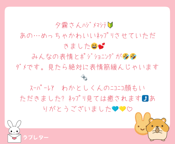 夕霧さんﾊｼﾞﾒﾏｼﾃ🔰
あの…めっちゃかわいいﾈｯﾌﾟﾘさせていただきました😆💕
みんなの表情とﾎﾟｼﾞｼｮﾆﾝｸﾞが🤣🤣
ﾀﾞﾒです。見たら絶対に表情筋緩んじゃいます🔩
ｽｰﾊﾟｰﾚｱ✴わかとしくんのﾆｺﾆｺ顔もいただきました⤴ﾈｯﾌﾟﾘ見ては癒されます😆ありがとうございました💙💛