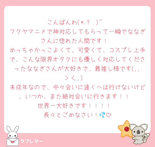 こんばんわ(*.ˬ.)"
フクヤマニメで神対応してもらって一瞬でななぎさんに惚れた人間です！
めっちゃかっこよくて、可愛くて、コスプレ上手で、こんな限界オタクにも優しく対応してくださったななぎさんが大好きで、最推し様です(,,> <,,)
未成年なので、中々会いに遠くへは行けないけど、いつか、また絶対会いに行きます！！
世界一大好きです！！！！
長々とごめなさい！💦