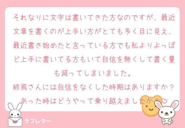 それなりに文字は書いてきた方なのですが、最近文章を書くのが上手い方がとても多く目に見え、最近書き始めたと言っている方でも私よりよっぽど上手に書いてる方もいて自信を無くして書く量も減ってしまいました。
終焉さんには自信をなくした時期はありますか？あった時はどうやって乗り越えましたか？