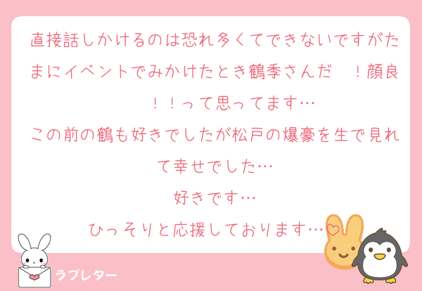 直接話しかけるのは恐れ多くてできないですがたまにイベントでみかけたとき鶴季さんだ〜！顔良〜〜！！って思ってます…
この前の鶴も好きでしたが松戸の爆豪を生で見れて幸せでした…
好きです…
ひっそりと応援しております…