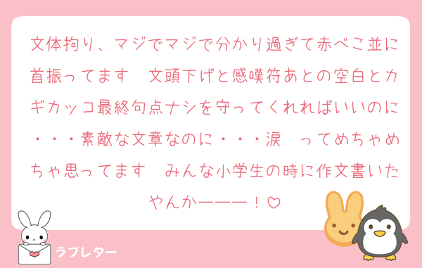 文体拘り、マジでマジで分かり過ぎて赤べこ並に首振ってます　文頭下げと感嘆符あとの空白とカギカッコ最終句点ナシを守ってくれればいいのに・・・素敵な文章なのに・・・涙　ってめちゃめちゃ思ってます　みんな小学生の時に作文書いたやんかーーー！