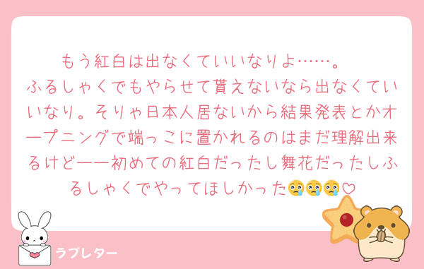 もう紅白は出なくていいなりよ……。
ふるしゃくでもやらせて貰えないなら出なくていいなり。そりゃ日本人居ないから結果発表とかオープニングで端っこに置かれるのはまだ理解出来るけどーー初めての紅白だったし舞花だったしふるしゃくでやってほしかった😢😢😢
