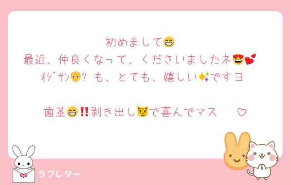 初めまして😁
最近、仲良くなって、くださいましたネ😍💕
ｵｼﾞｻﾝ👴✨も、とても、嬉しい🤩ですヨ‼️🤭
歯茎🦷🫦剥き出し😁で喜んでマス‼️😼