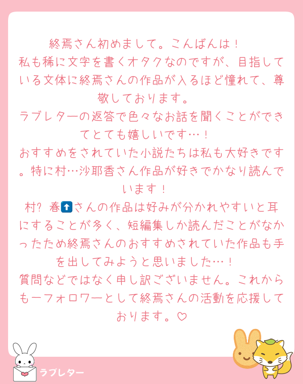 終焉さん初めまして。こんばんは！
私も稀に文字を書くオタクなのですが、目指している文体に終焉さんの作品が入るほど憧れて、尊敬しております。
ラブレターの返答で色々なお話を聞くことができてとても嬉しいです…！
おすすめをされていた小説たちは私も大好きです。特に村…沙耶香さん作品が好きでかなり読んでいます！
村⬆️春🌳さんの作品は好みが分かれやすいと耳にすることが多く、短編集しか読んだことがなかったため終焉さんのおすすめされていた作品も手を出してみようと思いました…！
質問などではなく申し訳ございません。これからも一フォロワーとして終焉さんの活動を応援しております。