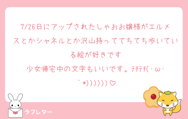 7/26日にアップされたしゃおお嬢様がエルメスとかシャネルとか沢山持っててちてち歩いている絵が好きです
少女帰宅中の文字もいいです。ﾃﾁﾃﾁ(･ω･｀*))))))