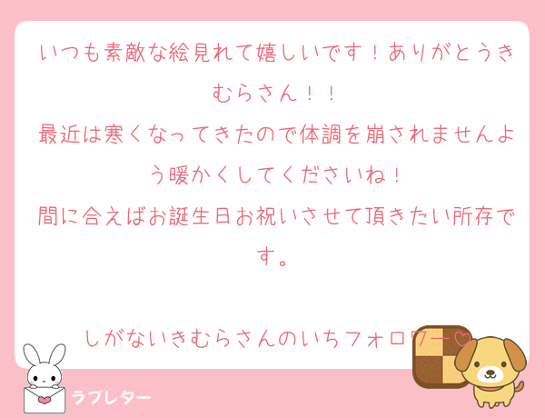 いつも素敵な絵見れて嬉しいです！ありがとうきむらさん！！
最近は寒くなってきたので体調を崩されませんよう暖かくしてくださいね！
間に合えばお誕生日お祝いさせて頂きたい所存です。

しがないきむらさんのいちフォロワー