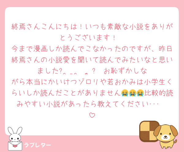 終焉さんこんにちは！いつも素敵な小説をありがとうございます！
今まで漫画しか読んでこなかったのですが、昨日終焉さんの小説愛を聞いて読んでみたいなと思いましたᐢ ̥_  ̫ _ ̥ᐢ♡お恥ずかしながら本当にかいけつゾロリや若おかみは小学生くらいしか読んだことがありません😭😭😭比較的読みやすい小説があったら教えてください･･･🥹