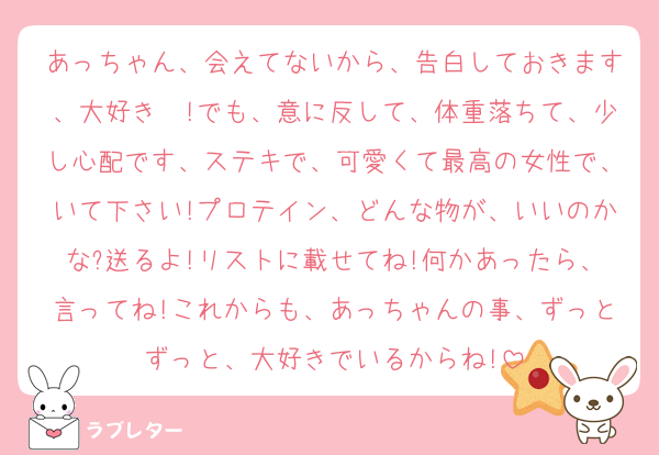 あっちゃん、会えてないから、告白しておきます、大好き❤!でも、意に反して、体重落ちて、少し心配です、ステキで、可愛くて最高の女性で、いて下さい!プロテイン、どんな物が、いいのかな?送るよ!リストに載せてね!何かあったら、言ってね!これからも、あっちゃんの事、ずっとずっと、大好きでいるからね!