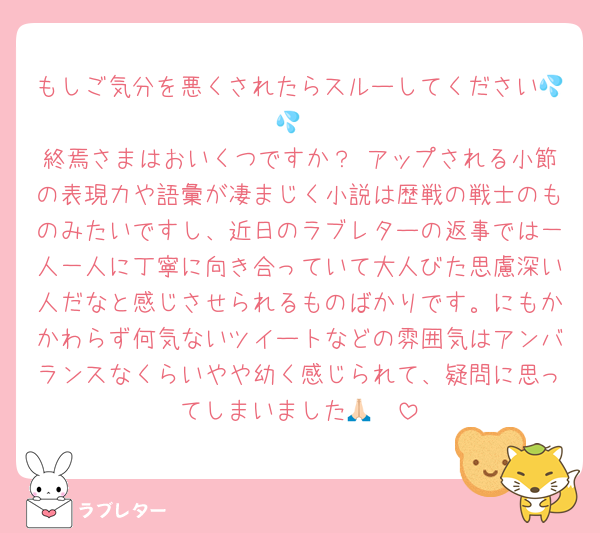 もしご気分を悪くされたらスルーしてください💦💦
終焉さまはおいくつですか？ アップされる小節の表現力や語彙が凄まじく小説は歴戦の戦士のものみたいですし、近日のラブレターの返事では一人一人に丁寧に向き合っていて大人びた思慮深い人だなと感じさせられるものばかりです。にもかかわらず何気ないツイートなどの雰囲気はアンバランスなくらいやや幼く感じられて、疑問に思ってしまいました🙏🏻