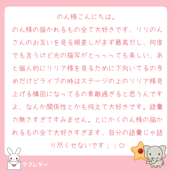 のん様こんにちは。
のん様の描かれるもの全て大好きです、リリのんさんのお互いを見る眼差しがまず最高だし、何度でも言うけど光の描写がとっっっても美しい、あと個人的にリリア様を見るために下向いてるの多めだけどライブの時はステージの上のリリア様見上げる構図になってるの素敵過ぎると思うんですよ、なんか関係性とかも伺えて大好きです。語彙力無さすぎてすみません。とにかくのん様の描かれるもの全て大好きすぎます、自分の語彙じゃ語り尽くせないです；；