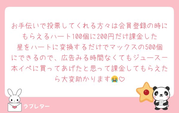 お手伝いで投票してくれる方々は会員登録の時にもらえるハート100個に200円だけ課金した星をハートに変換するだけでマックスの500個にできるので、広告みる時間なくてもジュース一本イペに買ってあげたと思って課金してもらえたら大変助かります😭