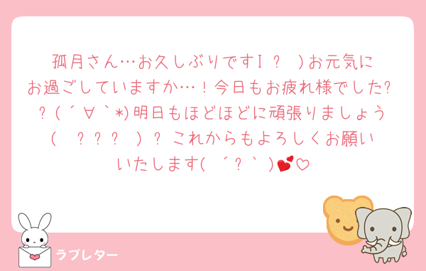 孤月さん…お久しぶりですI˙꒳​˙)お元気にお過ごしていますか…！今日もお疲れ様でした✨✨(´∀｀*)明日もほどほどに頑張りましょう(  ˊ꒳ˋ ) ᐝこれからもよろしくお願いいたします(◍´꒳`◍)💕