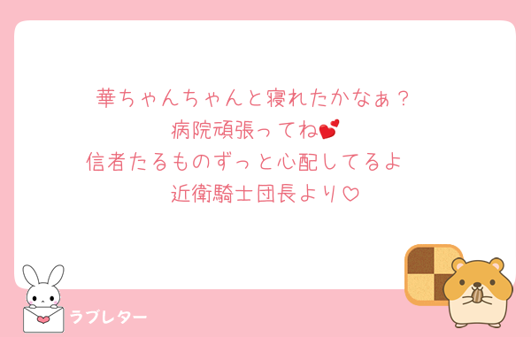 華ちゃんちゃんと寝れたかなぁ？
病院頑張ってね💕
信者たるものずっと心配してるよ🥰
近衛騎士団長より