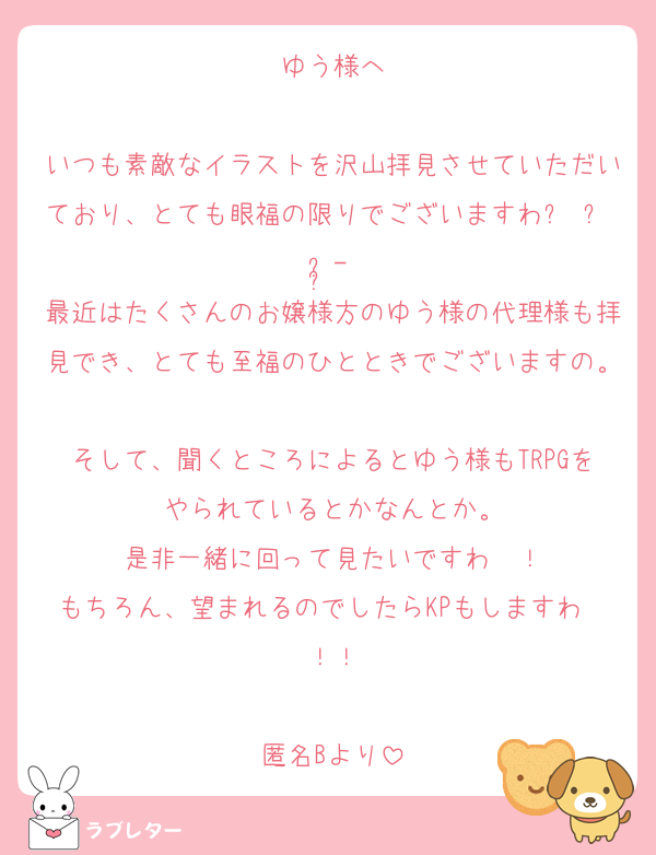 ゆう様へ

いつも素敵なイラストを沢山拝見させていただいており、とても眼福の限りでございますわᥫᩣ  ̖́-
最近はたくさんのお嬢様方のゆう様の代理様も拝見でき、とても至福のひとときでございますの。
そして、聞くところによるとゆう様もTRPGをやられているとかなんとか。
是非一緒に回って見たいですわ〜！
もちろん、望まれるのでしたらKPもしますわ〜！！

匿名Bより