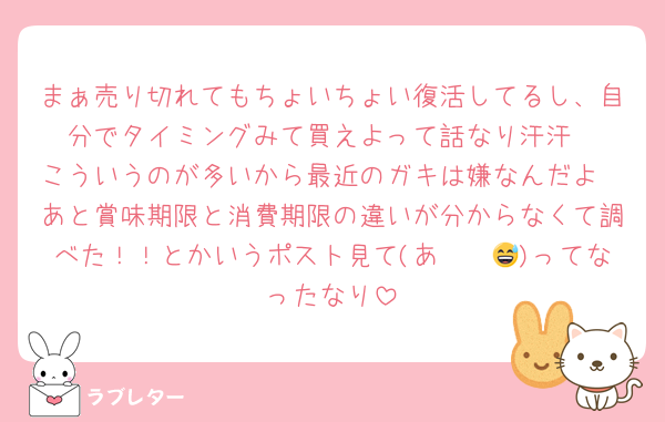 まぁ売り切れてもちょいちょい復活してるし、自分でタイミングみて買えよって話なり汗汗
こういうのが多いから最近のガキは嫌なんだよ
あと賞味期限と消費期限の違いが分からなくて調べた！！とかいうポスト見て(あ〜〜😅)ってなったなり