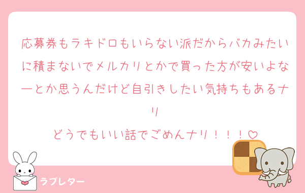 応募券もラキドロもいらない派だからバカみたいに積まないでメルカリとかで買った方が安いよなーとか思うんだけど自引きしたい気持ちもあるナリ
どうでもいい話でごめんナリ！！！