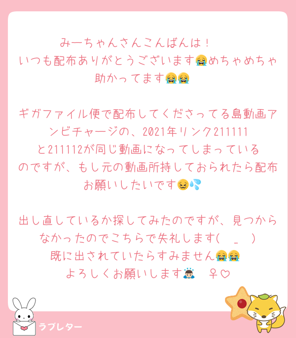 みーちゃんさんこんばんは！🥺
いつも配布ありがとうございます😭めちゃめちゃ助かってます😭😭

ギガファイル便で配布してくださってる島動画アンビチャージの、2021年リンク211111と211112が同じ動画になってしまっているのですが、もし元の動画所持しておられたら配布お願いしたいです😖💦

出し直しているか探してみたのですが、見つからなかったのでこちらで失礼します( ›_‹ ) 既に出されていたらすみません😭😭
よろしくお願いします🙇🏻‍♀️‪‪