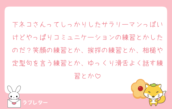 下ネコさんってしっかりしたサラリーマンっぽいけどやっぱりコミュニケーションの練習とかしたのだ？笑顔の練習とか、挨拶の練習とか、相槌や定型句を言う練習とか、ゆっくり滑舌よく話す練習とか
