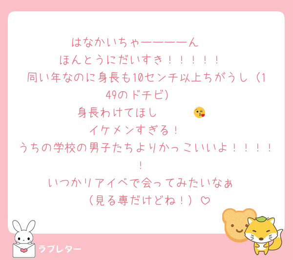 はなかいちゃーーーーん❤
ほんとうにだいすき！！！！！
同い年なのに身長も10センチ以上ちがうし（149のドチビ）
身長わけてほし〜〜〜😘
イケメンすぎる！🥹
うちの学校の男子たちよりかっこいいよ！！！！！
いつかリアイベで会ってみたいなぁ
（見る専だけどね！）
