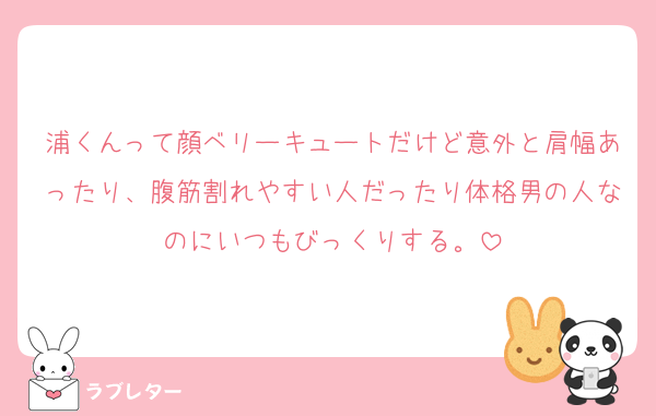 浦くんって顔ベリーキュートだけど意外と肩幅あったり、腹筋割れやすい人だったり体格男の人なのにいつもびっくりする。