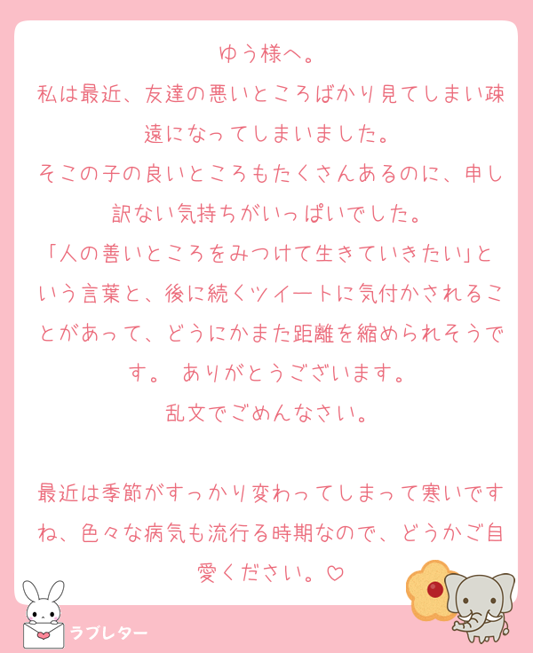 ゆう様へ。
私は最近、友達の悪いところばかり見てしまい疎遠になってしまいました。
そこの子の良いところもたくさんあるのに、申し訳ない気持ちがいっぱいでした。
｢人の善いところをみつけて生きていきたい｣という言葉と、後に続くツイートに気付かされることがあって、どうにかまた距離を縮められそうです。 ありがとうございます。
乱文でごめんなさい。

最近は季節がすっかり変わってしまって寒いですね、色々な病気も流行る時期なので、どうかご自愛ください。