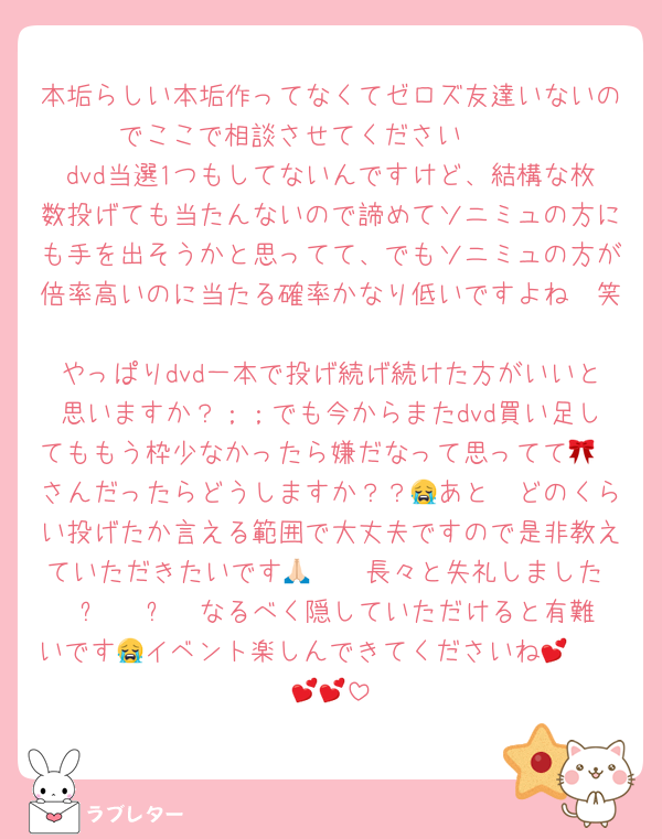 本垢らしい本垢作ってなくてゼロズ友達いないのでここで相談させてください🥲🥲
dvd当選1つもしてないんですけど、結構な枚数投げても当たんないので諦めてソニミュの方にも手を出そうかと思ってて、でもソニミュの方が倍率高いのに当たる確率かなり低いですよね🥹笑
やっぱりdvd一本で投げ続げ続けた方がいいと思いますか？；；でも今からまたdvd買い足してももう枠少なかったら嫌だなって思ってて🥲🎀さんだったらどうしますか？？😭あと🥣どのくらい投げたか言える範囲で大丈夫ですので是非教えていただきたいです🥲🙏🏻長々と失礼しましたĭ ⩊ ĭ ᡣ𐭩なるべく隠していただけると有難いです😭イベント楽しんできてくださいね🥹🥹💕💕💕