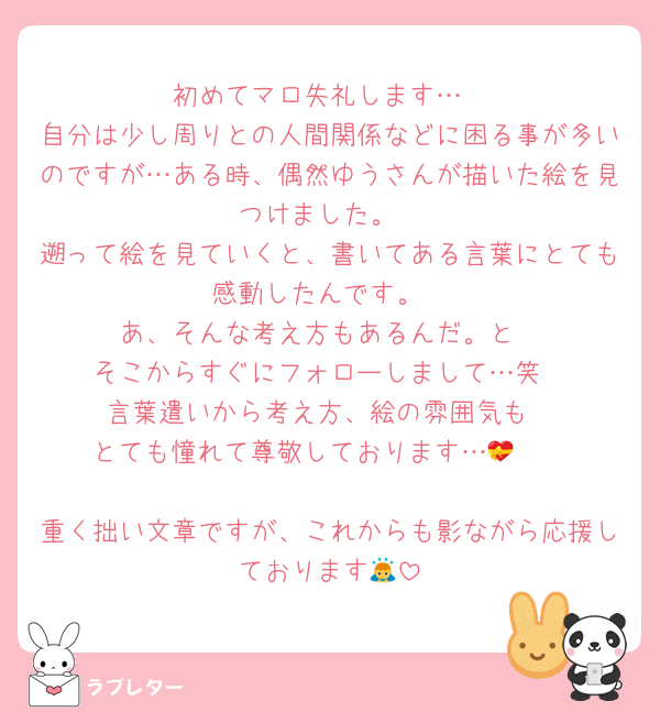初めてマロ失礼します…
自分は少し周りとの人間関係などに困る事が多いのですが…ある時、偶然ゆうさんが描いた絵を見つけました。
遡って絵を見ていくと、書いてある言葉にとても感動したんです。
あ、そんな考え方もあるんだ。と
そこからすぐにフォローしまして…笑
言葉遣いから考え方、絵の雰囲気も
とても憧れて尊敬しております…🫣💝

重く拙い文章ですが、これからも影ながら応援しております🙇
