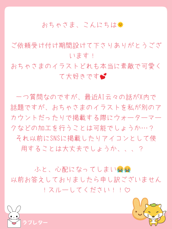 おちゃさま、こんにちは🌞

ご依頼受け付け期間設けて下さりありがとうございます！
おちゃさまのイラストどれも本当に素敵で可愛くて大好きです💕

一つ質問なのですが、最近AI云々の話がX内で話題ですが、おちゃさまのイラストを私が別のアカウントだったりで掲載する際にウォーターマークなどの加工を行うことは可能でしょうか…？
それ以前にSNSに掲載したりアイコンとして使用することは大丈夫でしょうか、、、？

ふと、心配になってしまい😭😭
以前お答えしておりましたら申し訳ございません！スルーしてください！！