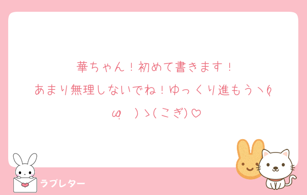 華ちゃん！初めて書きます！
あまり無理しないでね！ゆっくり進もうヽ(•̀ω•́ )ゝ(こぎ)