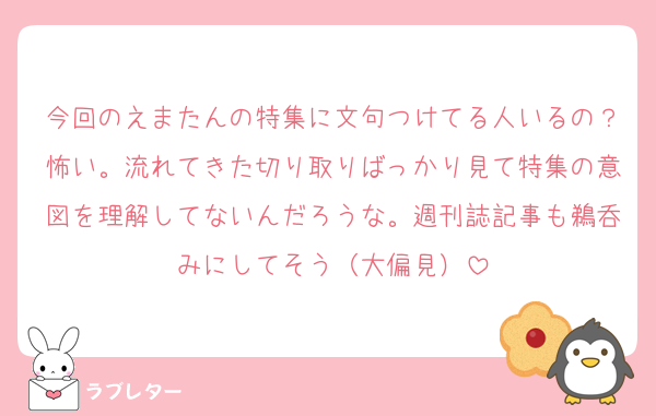 今回のえまたんの特集に文句つけてる人いるの？怖い。流れてきた切り取りばっかり見て特集の意図を理解してないんだろうな。週刊誌記事も鵜呑みにしてそう（大偏見）