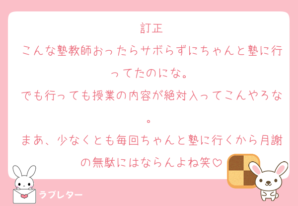 訂正
こんな塾教師おったらサボらずにちゃんと塾に行ってたのにな。
でも行っても授業の内容が絶対入ってこんやろな。
まあ、少なくとも毎回ちゃんと塾に行くから月謝の無駄にはならんよね笑
