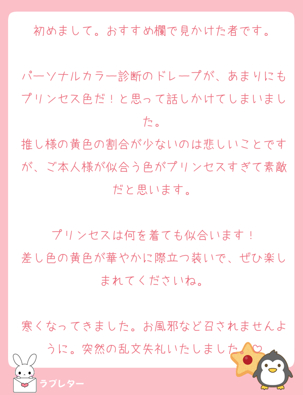 初めまして。おすすめ欄で見かけた者です。

パーソナルカラー診断のドレープが、あまりにもプリンセス色だ！と思って話しかけてしまいました。
推し様の黄色の割合が少ないのは悲しいことですが、ご本人様が似合う色がプリンセスすぎて素敵だと思います。

プリンセスは何を着ても似合います！
差し色の黄色が華やかに際立つ装いで、ぜひ楽しまれてくださいね。

寒くなってきました。お風邪など召されませんように。突然の乱文失礼いたしました。