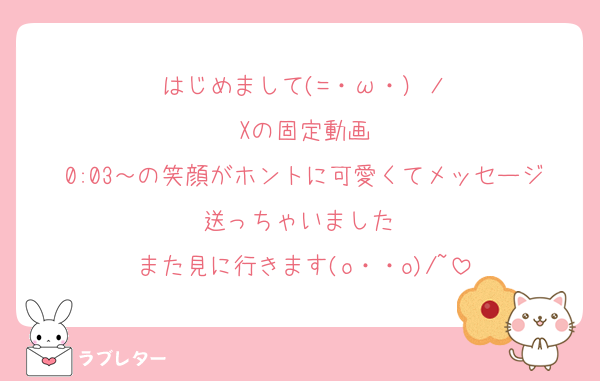 はじめまして(=・ω・）ノ
Xの固定動画
0:03～の笑顔がホントに可愛くてメッセージ送っちゃいました♡
また見に行きます(o・・o)/~