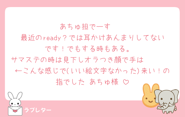 あちゅ担でーす❣️
最近のready？では耳かけあんまりしてないです！でもする時もある。
サマステの時は見下しオラつき顔で手は🫴🏻🤌🏻←こんな感じで(いい絵文字なかった)来い！の指でした♡あちゅ様♡
