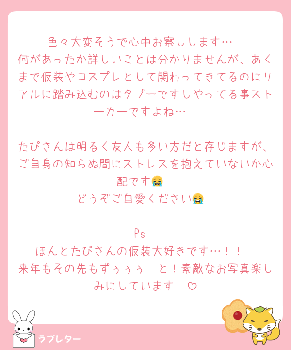 色々大変そうで心中お察しします…
何があったか詳しいことは分かりませんが、あくまで仮装やコスプレとして関わってきてるのにリアルに踏み込むのはタブーですしやってる事ストーカーですよね…

たぴさんは明るく友人も多い方だと存じますが、ご自身の知らぬ間にストレスを抱えていないか心配です😭
どうぞご自愛ください😭

Ps
ほんとたぴさんの仮装大好きです…！！
来年もその先もずぅぅぅ〜と！素敵なお写真楽しみにしています🥰