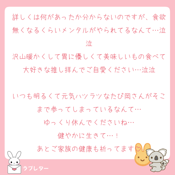 詳しくは何があったか分からないのですが、食欲無くなるくらいメンタルがやられてるなんて…泣泣
沢山暖かくして胃に優しくて美味しいもの食べて大好きな推し拝んでご自愛ください…泣泣

いつも明るくて元気ハツラツなたぴ岡さんがそこまで参ってしまっているなんて…
ゆっくり休んでくださいね…
健やかに生きて…！
あとご家族の健康も祈ってます