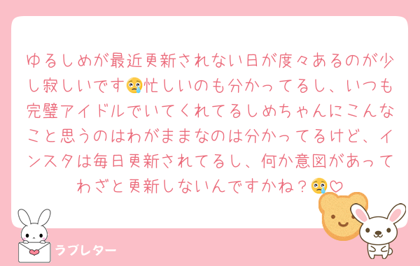 ゆるしめが最近更新されない日が度々あるのが少し寂しいです😢忙しいのも分かってるし、いつも完璧アイドルでいてくれてるしめちゃんにこんなこと思うのはわがままなのは分かってるけど、インスタは毎日更新されてるし、何か意図があってわざと更新しないんですかね？😢