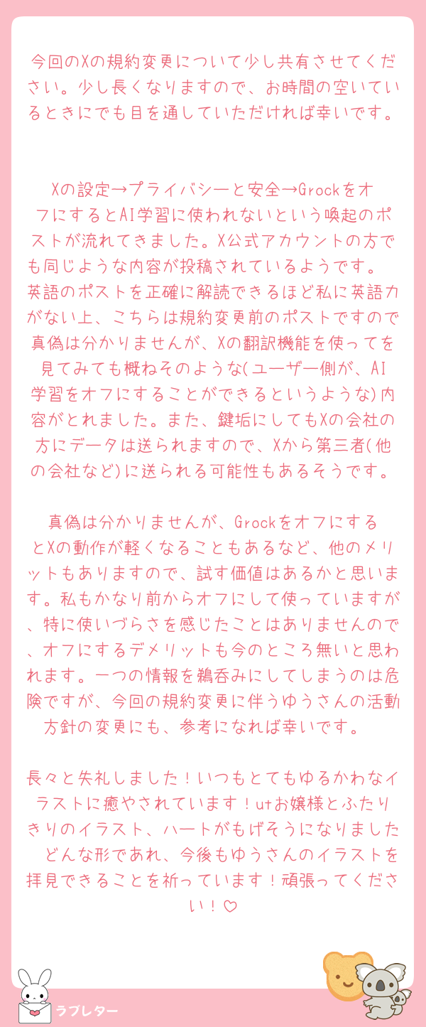 今回のXの規約変更について少し共有させてください。少し長くなりますので、お時間の空いているときにでも目を通していただければ幸いです。

Xの設定→プライバシーと安全→GrockをオフにするとAI学習に使われないという喚起のポストが流れてきました。X公式アカウントの方でも同じような内容が投稿されているようです。
英語のポストを正確に解読できるほど私に英語力がない上、こちらは規約変更前のポストですので真偽は分かりませんが、Xの翻訳機能を使ってを見てみても概ねそのような(ユーザー側が、AI学習をオフにすることができるというような)内容がとれました。また、鍵垢にしてもXの会社の方にデータは送られますので、Xから第三者(他の会社など)に送られる可能性もあるそうです。
真偽は分かりませんが、GrockをオフにするとXの動作が軽くなることもあるなど、他のメリットもありますので、試す価値はあるかと思います。私もかなり前からオフにして使っていますが、特に使いづらさを感じたことはありませんので、オフにするデメリットも今のところ無いと思われます。一つの情報を鵜呑みにしてしまうのは危険ですが、今回の規約変更に伴うゆうさんの活動方針の変更にも、参考になれば幸いです。

長々と失礼しました！いつもとてもゆるかわなイラストに癒やされています！utお嬢様とふたりきりのイラスト、ハートがもげそうになりました🥹どんな形であれ、今後もゆうさんのイラストを拝見できることを祈っています！頑張ってください！