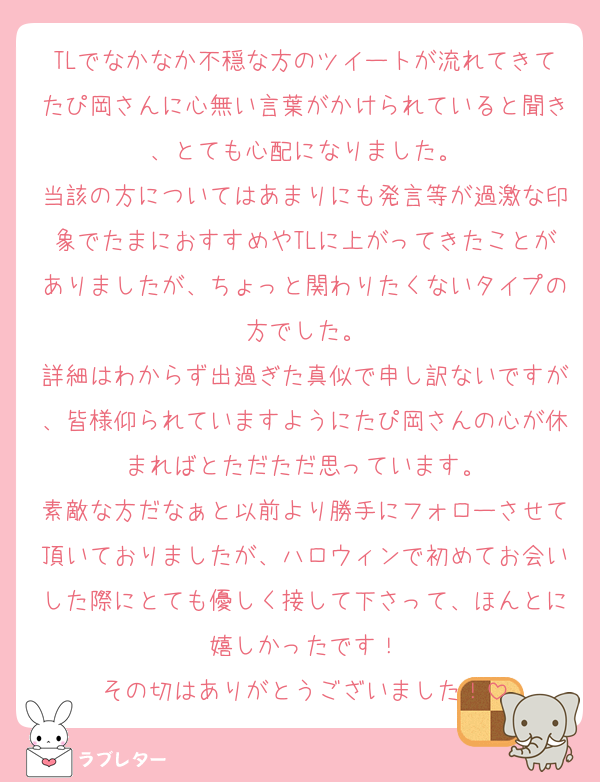 TLでなかなか不穏な方のツイートが流れてきてたぴ岡さんに心無い言葉がかけられていると聞き、とても心配になりました。
当該の方についてはあまりにも発言等が過激な印象でたまにおすすめやTLに上がってきたことがありましたが、ちょっと関わりたくないタイプの方でした。
詳細はわからず出過ぎた真似で申し訳ないですが、皆様仰られていますようにたぴ岡さんの心が休まればとただただ思っています。
素敵な方だなぁと以前より勝手にフォローさせて頂いておりましたが、ハロウィンで初めてお会いした際にとても優しく接して下さって、ほんとに嬉しかったです！
その切はありがとうございました！