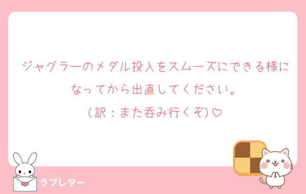 ジャグラーのメダル投入をスムーズにできる様になってから出直してください。
(訳：また呑み行くぞ)