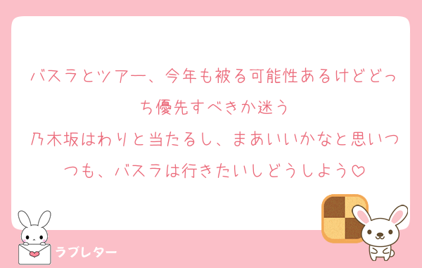 バスラとツアー、今年も被る可能性あるけどどっち優先すべきか迷う
乃木坂はわりと当たるし、まあいいかなと思いつつも、バスラは行きたいしどうしよう