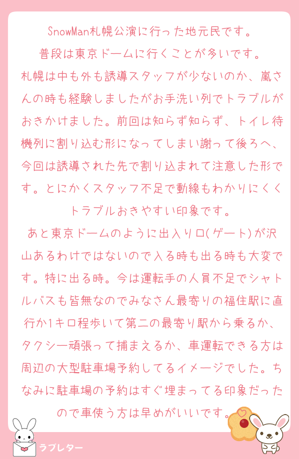 SnowMan札幌公演に行った地元民です。
普段は東京ドームに行くことが多いです。
札幌は中も外も誘導スタッフが少ないのか、嵐さんの時も経験しましたがお手洗い列でトラブルがおきかけました。前回は知らず知らず、トイレ待機列に割り込む形になってしまい謝って後ろへ、今回は誘導された先で割り込まれて注意した形です。とにかくスタッフ不足で動線もわかりにくくトラブルおきやすい印象です。
あと東京ドームのように出入り口(ゲート)が沢山あるわけではないので入る時も出る時も大変です。特に出る時。今は運転手の人員不足でシャトルバスも皆無なのでみなさん最寄りの福住駅に直行か1キロ程歩いて第二の最寄り駅から乗るか、タクシー頑張って捕まえるか、車運転できる方は周辺の大型駐車場予約してるイメージでした。ちなみに駐車場の予約はすぐ埋まってる印象だったので車使う方は早めがいいです。