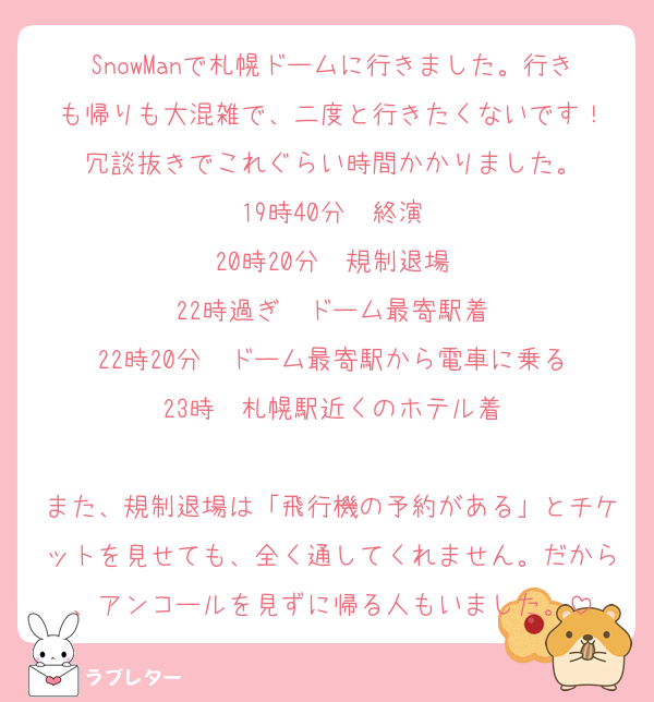 SnowManで札幌ドームに行きました。行きも帰りも大混雑で、二度と行きたくないです！
冗談抜きでこれぐらい時間かかりました。
19時40分　終演
20時20分　規制退場
22時過ぎ　ドーム最寄駅着
22時20分　ドーム最寄駅から電車に乗る
23時　札幌駅近くのホテル着

また、規制退場は「飛行機の予約がある」とチケットを見せても、全く通してくれません。だから、アンコールを見ずに帰る人もいました。